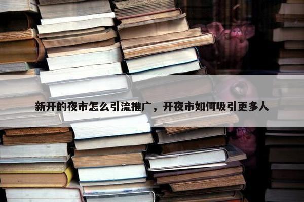 新开的夜市怎么引流推广，开夜市如何吸引更多人