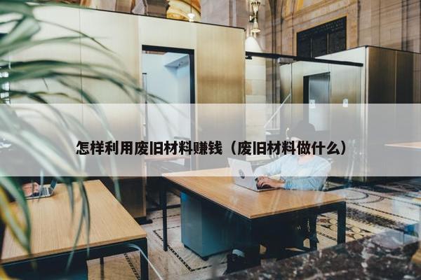 怎样利用废旧材料赚钱（废旧材料做什么）