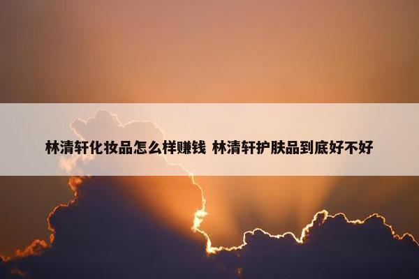 林清轩化妆品怎么样赚钱 林清轩护肤品到底好不好