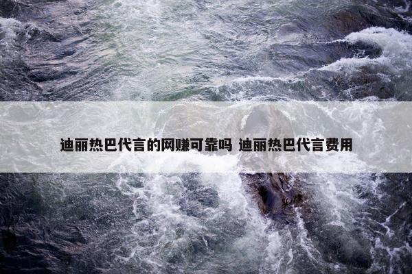 迪丽热巴代言的网赚可靠吗 迪丽热巴代言费用