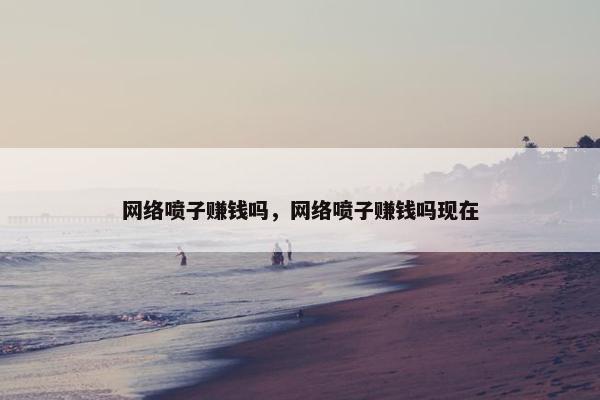 网络喷子赚钱吗，网络喷子赚钱吗现在