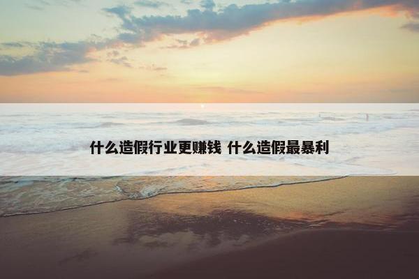 什么造假行业更赚钱 什么造假最暴利