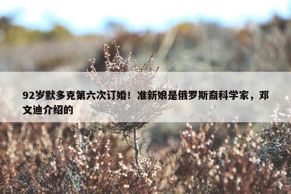 92岁默多克第六次订婚！准新娘是俄罗斯裔科学家，邓文迪介绍的