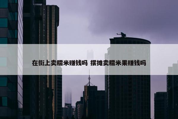 在街上卖糯米赚钱吗 摆摊卖糯米果赚钱吗