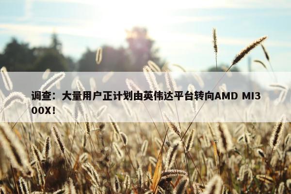 调查：大量用户正计划由英伟达平台转向AMD MI300X！