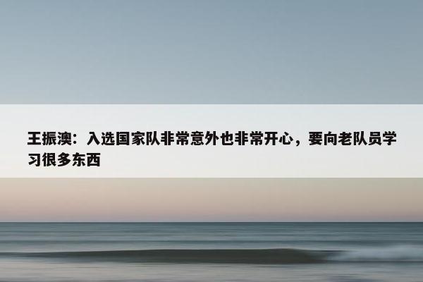 王振澳：入选国家队非常意外也非常开心，要向老队员学习很多东西