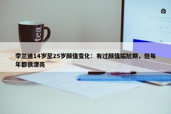 李兰迪14岁至25岁颜值变化：有过颜值尴尬期，但每年都很漂亮