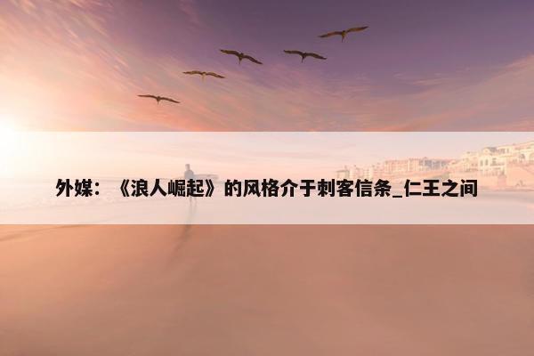 外媒：《浪人崛起》的风格介于刺客信条_仁王之间