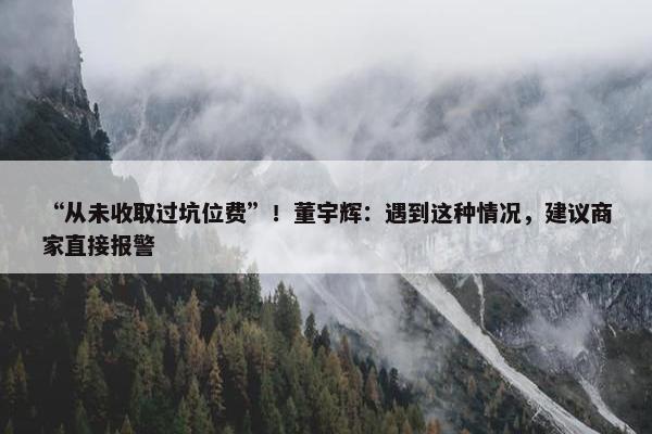 “从未收取过坑位费”！董宇辉：遇到这种情况，建议商家直接报警