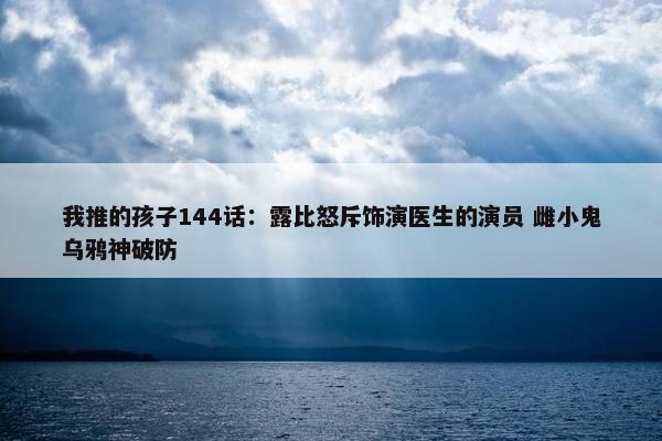 我推的孩子144话：露比怒斥饰演医生的演员 雌小鬼乌鸦神破防