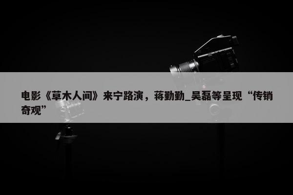 电影《草木人间》来宁路演，蒋勤勤_吴磊等呈现“传销奇观”