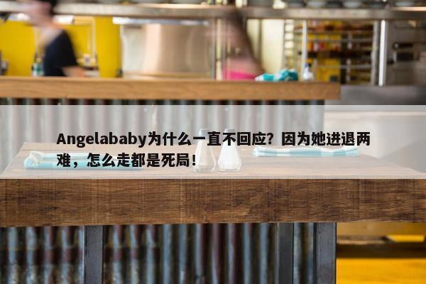 Angelababy为什么一直不回应？因为她进退两难，怎么走都是死局！