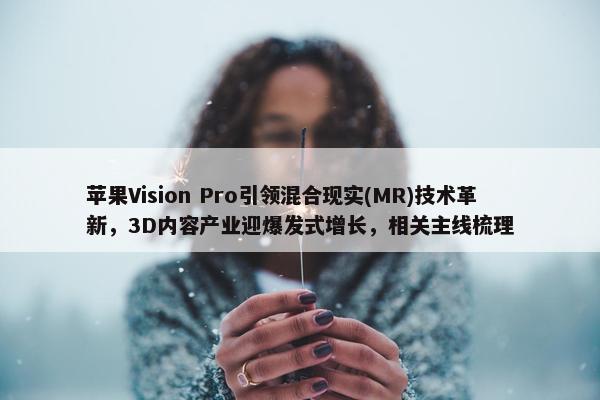 苹果Vision Pro引领混合现实(MR)技术革新，3D内容产业迎爆发式增长，相关主线梳理