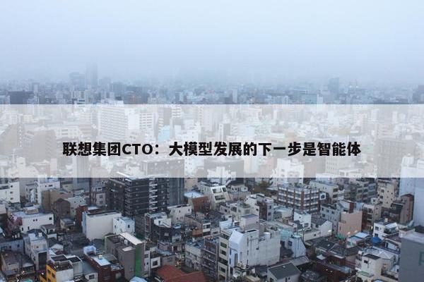 联想集团CTO：大模型发展的下一步是智能体