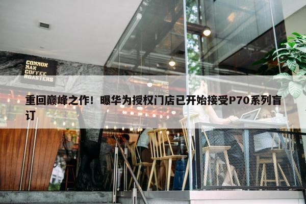 重回巅峰之作！曝华为授权门店已开始接受P70系列盲订