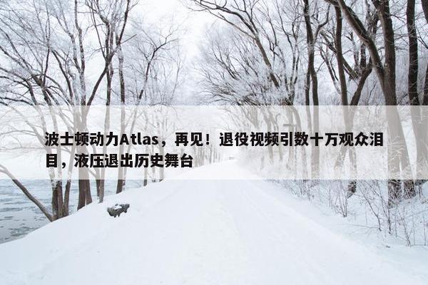 波士顿动力Atlas，再见！退役视频引数十万观众泪目，液压退出历史舞台