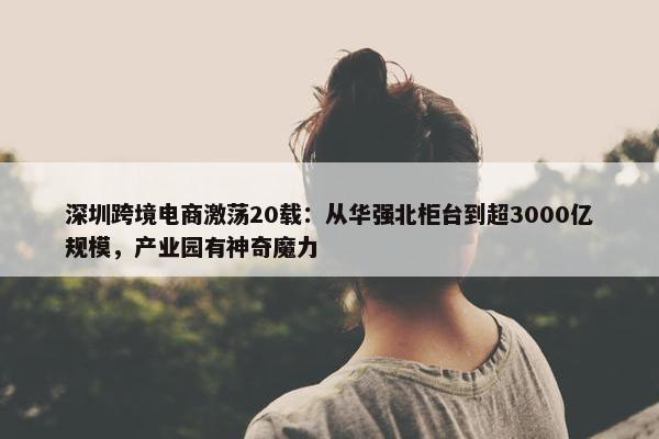 深圳跨境电商激荡20载：从华强北柜台到超3000亿规模，产业园有神奇魔力