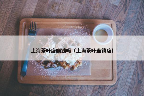 上海茶叶店赚钱吗（上海茶叶连锁店）