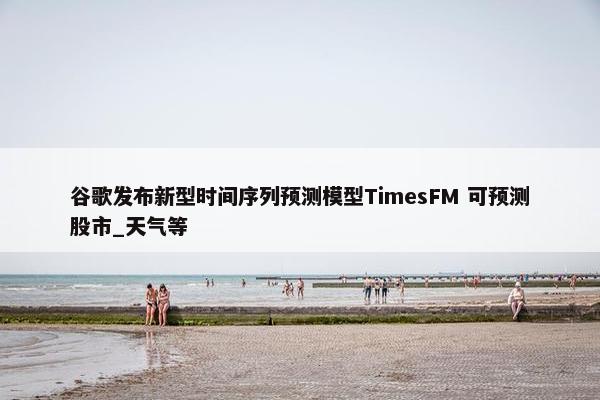 谷歌发布新型时间序列预测模型TimesFM 可预测股市_天气等