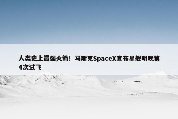 人类史上最强火箭！马斯克SpaceX宣布星舰明晚第4次试飞