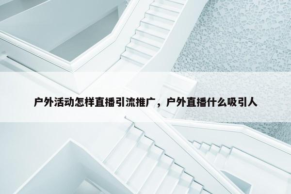 户外活动怎样直播引流推广，户外直播什么吸引人