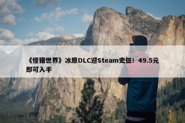 《怪猎世界》冰原DLC迎Steam史低！49.5元即可入手