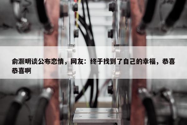 俞灏明谈公布恋情，网友：终于找到了自己的幸福，恭喜恭喜啊