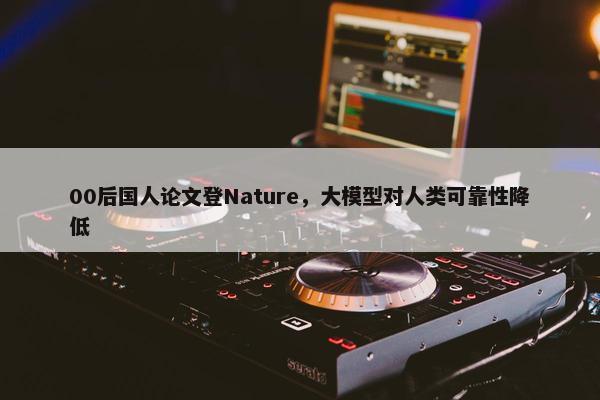 00后国人论文登Nature，大模型对人类可靠性降低