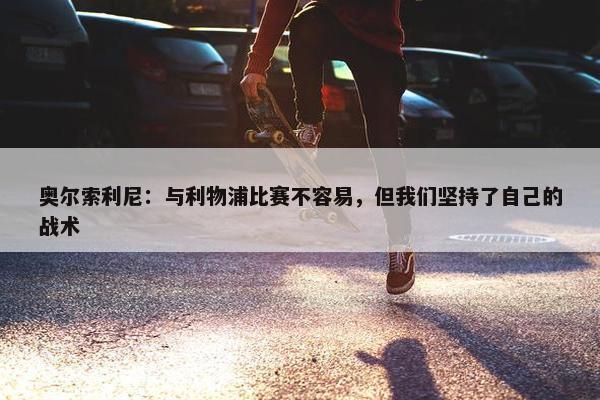 奥尔索利尼：与利物浦比赛不容易，但我们坚持了自己的战术