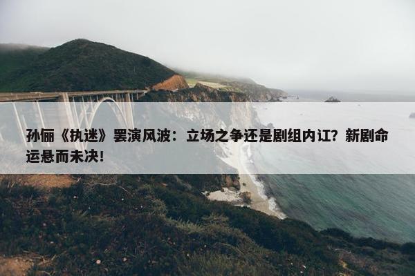 孙俪《执迷》罢演风波：立场之争还是剧组内讧？新剧命运悬而未决！