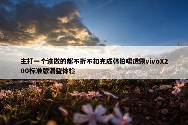 主打一个该做的都不折不扣完成韩伯啸透露vivoX200标准版潜望体验