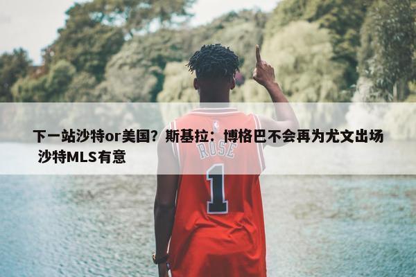 下一站沙特or美国？斯基拉：博格巴不会再为尤文出场 沙特MLS有意