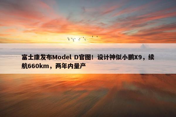 富士康发布Model D官图！设计神似小鹏X9，续航660km，两年内量产