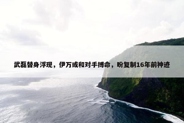 武磊替身浮现，伊万或和对手搏命，盼复制16年前神迹