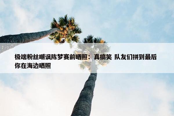 极端粉丝嘲讽陈梦赛前晒照：真搞笑 队友们拼到最后 你在海边晒照