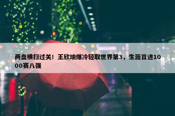 两盘横扫过关！王欣瑜爆冷轻取世界第3，生涯首进1000赛八强