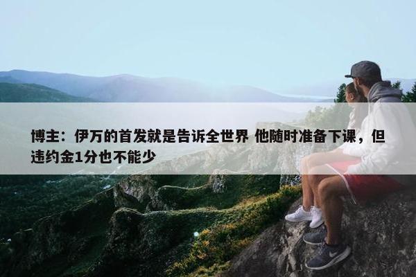 博主：伊万的首发就是告诉全世界 他随时准备下课，但违约金1分也不能少