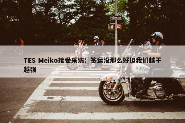 TES Meiko接受采访：签运没那么好但我们越干越强